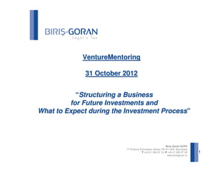 VentureMentoring

              31 October 2012


           “Structuring a Business
         for Future Investments and
What to Expect during the Investment Process”




                                                          Biriş Goran SCPA
                          77 Emanoil Porumbaru Street, RO-011424, Bucharest
                                      T +40 21 260 07 10, F +40 21 260 07 20   1
                                                           www.birisgoran.ro
 