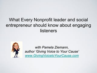 What Every Nonprofit leader and social
entrepreneur should know about engaging
                listeners


              with Pamela Ziemann,
        author ‘Giving Voice to Your Cause’
        www.GivingVoicetoYourCause.com
 