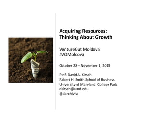 Acquiring	
  Resources:	
  	
  
Thinking	
  About	
  Growth	
  
	
  
VentureOut	
  Moldova	
  
#VOMoldova	
  
	
  

October	
  28	
  –	
  November	
  1,	
  2013	
  
	
  
Prof.	
  David	
  A.	
  Kirsch	
  
Robert	
  H.	
  Smith	
  School	
  of	
  Business	
  
University	
  of	
  Maryland,	
  College	
  Park	
  
dkirsch@umd.edu	
  
@darchivist	
  
	
  

 