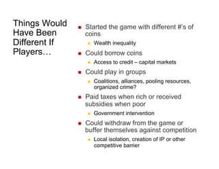 Things Would
Have Been
Different If
Players…

 

Started the game with different #’s of
coins
 

 

Could borrow coins
 

 

Coalitions, alliances, pooling resources,
organized crime?

Paid taxes when rich or received
subsidies when poor
 

 

Access to credit – capital markets

Could play in groups
 

 

Wealth inequality

Government intervention

Could withdraw from the game or
buffer themselves against competition
 

Local isolation, creation of IP or other
competitive barrier

 