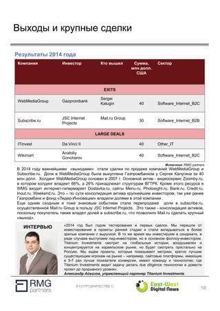 В СОТРУДНИЧЕСТВЕ С
Выходы и крупные сделки
10
Результаты 2014 года
Источник: RMG partners
В 2014 году важнейшими «выходами» стали сделки по продаже компаний WebMediaGroup и
Subscribe.ru. Доля в WebMediaGroup была выкуплена Газпромбанком у Сергея Калугина за 40
млн долл. Холдинг WebMediaGroup основан в 2007 г. Основной актив - видеосервис Zoomby.ru,
в котором холдинг владеет 66%, а 26% принадлежат структурам ВГТРК. Кроме этого ресурса в
WMG входят интернет-гипермаркет Dostavka.ru, сайты Menu.ru, Photosight.ru, Bank.ru, Credit.ru,
Inout.ru, Weekend.ru. Это – по сути консолидация актива крупнейшим инвестором, так уже ранее
Газпромбанк и фонд «Лидер-Инновации» владели долями в этой компании.
Еще одним сходным и тоже знаковым событием стала перепродажа доли в subscribe.ru,
осуществленной Mail.ru Group в пользу JSC Internet Projects. Это также - консолидация активов,
поскольку покупатель также владел долей в subscribe.ru, что позволило Mail.ru сделать крупный
«выход».
Компания Инвестор Кто вышел Сумма,
млн долл.
США
Сектор
EXITS
WebMediaGroup Gazprombank
Sergei
Kalugin 40 Software_Internet_B2C
Subscribe.ru
JSC Internet
Projects
Mail.ru Group
30 Software_Internet_B2B
LARGE DEALS
ITinvest Da Vinci II 40 Other_IT
Wikimart
Anatoliy
Goncharov
40 Software_Internet_B2C
«2014 год был годом тестирования и первых сделок. Мы перешли от
инвестирования в проекты ранней стадии и стали вкладываться в более
зрелые компании с выручкой. В то же время мы инвестируем в синдикате, в
ряде случаев выступаем лид-инвестором, но в основном фоллоу-инвестором.
Titanium Investments смотрит на глобальные истории, воодушевлен и
концентрируется на израильском рынке, но будет смотреть пристально на
Россию. Мы ищем проекты, которые показывают метрики, кратно лучшие
существующим игрокам на рынке – например, сайтовые платформы, имеющие
в 5-7 раз лучше показатели конверсии, имеют команду и технологию, где
Titanium Investments видит задачу делать due diligence технологии и довести
проект до прорывного уровня».
Александр Айвазов, управляющий партнер Titanium Investments
ИНТЕРВЬЮ
 