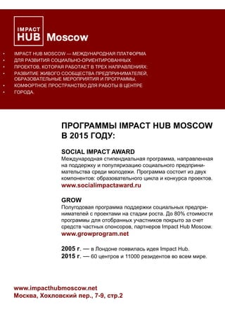 • IMPACT HUB MOSCOW — МЕЖДУНАРОДНАЯ ПЛАТФОРМА
• ДЛЯ РАЗВИТИЯ СОЦИАЛЬНО-ОРИЕНТИРОВАННЫХ
• ПРОЕКТОВ, КОТОРАЯ РАБОТАЕТ В ТРЕХ НАПРАВЛЕНИЯХ:
• РАЗВИТИЕ ЖИВОГО СООБЩЕСТВА ПРЕДПРИНИМАТЕЛЕЙ,
ОБРАЗОВАТЕЛЬНЫЕ МЕРОПРИЯТИЯ И ПРОГРАММЫ,
• КОМФОРТНОЕ ПРОСТРАНСТВО ДЛЯ РАБОТЫ В ЦЕНТРЕ
• ГОРОДА.
ПРОГРАММЫ IMPACT HUB MOSCOW
В 2015 ГОДУ:
SOCIAL IMPACT AWARD
Международная стипендиальная программа, направленная
на поддержку и популяризацию социального предприни-
мательства среди молодежи. Программа состоит из двух
компонентов: образовательного цикла и конкурса проектов.
www.socialimpactaward.ru
GROW
Полугодовая программа поддержки социальных предпри-
нимателей с проектами на стадии роста. До 80% стоимости
программы для отобранных участников покрыто за счет
средств частных спонсоров, партнеров Impact Hub Moscow.
www.growprogram.net
2005 г. — в Лондоне появилась идея Impact Hub.
2015 г. — 60 центров и 11000 резидентов во всем мире.
www.impacthubmoscow.net
Москва, Хохловский пер., 7-9, стр.2
 