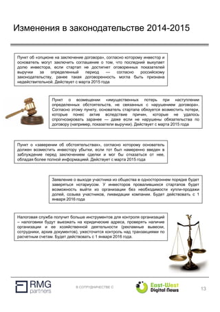В СОТРУДНИЧЕСТВЕ С
Изменения в законодательстве 2014-2015
13
Налоговая служба получит больше инструментов для контроля организаций
– налоговики будут выезжать на юридические адреса, проверять наличие
организации и ее хозяйственной деятельности (рекламные вывески,
сотрудники, архив документов), ужесточится контроль над транзакциями по
расчетным счетам. Будет действовать с 1 января 2016 года.
Заявление о выходе участника из общества в одностороннем порядке будет
заверяться нотариусом. У инвесторов провалившихся стартапов будет
возможность выйти из организации без необходимости купли-продажи
долей, созыва участников, ликвидации компании. Будет действовать с 1
января 2016 года
Пункт о «заверении об обстоятельствах», согласно которому основатель
должен возместить инвестору убытки, если тот был намеренно введен в
заблуждение перед заключением сделки и мог бы отказаться от нее,
обладая более полной информацией. Действует с марта 2015 года
Пункт об «опционе на заключение договора», согласно которому инвестор и
основатель могут заключить соглашение о том, что последний выкупает
долю инвестора, если стартап не достигнет оговоренных показателей
выручки за определенный период — согласно российскому
законодательству, ранее такая договоренность могла быть признана
недействительной. Действует с марта 2015 года
Пункт о возмещении «имущественных потерь при наступлении
определенных обстоятельств, не связанных с нарушением договора».
Согласно этому пункту, основатель стартапа обязуется возместить потери,
которые понес актив вследствие причин, которые не удалось
спрогнозировать заранее — даже если не нарушены обязательства по
договору (например, показатели выручки). Действует с марта 2015 года
 