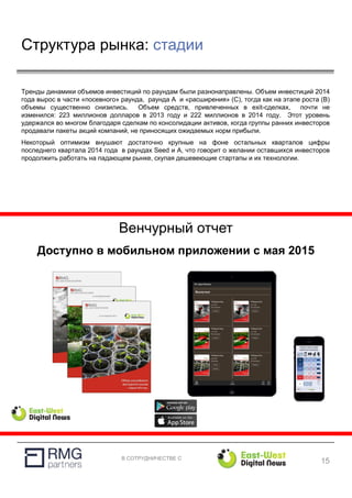 В СОТРУДНИЧЕСТВЕ С
Структура рынка: стадии
15
Тренды динамики объемов инвестиций по раундам были разнонаправлены. Объем инвестиций 2014
года вырос в части «посевного» раунда, раунда А и «расширения» (С), тогда как на этапе роста (В)
объемы существенно снизились. Объем средств, привлеченных в exit-сделках, почти не
изменился: 223 миллионов долларов в 2013 году и 222 миллионов в 2014 году. Этот уровень
удержался во многом благодаря сделкам по консолидации активов, когда группы ранних инвесторов
продавали пакеты акций компаний, не приносящих ожидаемых норм прибыли.
Некоторый оптимизм внушают достаточно крупные на фоне остальных кварталов цифры
последнего квартала 2014 года в раундах Seed и А, что говорит о желании оставшихся инвесторов
продолжить работать на падающем рынке, скупая дешевеющие стартапы и их технологии.
Венчурный отчет
Доступно в мобильном приложении с мая 2015
 