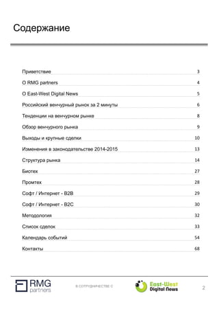 В СОТРУДНИЧЕСТВЕ С
Содержание
2
Приветствие 3
О RMG partners 4
О East-West Digital News 5
Российский венчурный рынок за 2 минуты 6
Тенденции на венчурном рынке 8
Обзор венчурного рынка 9
Выходы и крупные сделки 10
Изменения в законодательстве 2014-2015 13
Структура рынка 14
Биотех 27
Промтех 28
Софт / Интернет - B2B 29
Софт / Интернет - B2C 30
Методология 32
Список сделок 33
Календарь событий 54
Контакты 68
 