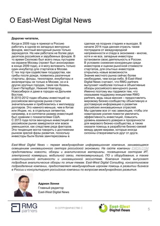 В СОТРУДНИЧЕСТВЕ С
О East-West Digital News
5
Адриан Хенни
Главный редактор
East-West Digital News
Когда в 2009 году я приехал в Россию
работать в одном из западных венчурных
фондов, местный венчурный рынок только
зарождался. На нем работали не более двух
десятков российских и зарубежных фондов. В
то время Сколково был всего лишь пустырем
на окраине Москвы (проект был анонсирован
в конце 2009 года), и я могу вспомнить только
один инкубатор для стартапов в Москве.
С тех пор при содействии государства, как
грибы после дождя, появились различные
стартапы, фонды, технопарки, инкубаторы и
акселераторы не только в Москве, но и в
других крупных городах, таких как Казань,
Санкт-Петербург, Нижний Новгород,
Новосибирск и даже в городах на Дальнем
Востоке.
В 2010-2012 годах объемы инвестиций на
российском венчурном рынке стали
значительными и приблизились к миллиарду
долларов. Это намного меньше, чем в Китае
или Индии, но, в отдельных сегментах,
например, в e-commerce размер инвестиций
был сравним с показателями США.
С 2013 года поток венчурных инвестиций на
российском рынке замедлился или вовсе
уменьшился, как следствие ряда факторов.
Эта тенденция могла говорить о достижении
рынком зрелой фазы развития, поскольку
инвесторы были более заинтересованы в
сделках на поздних стадиях и выходах. В
начале 2014 года данная отрасль также
пострадала от международной
напряженности и спада в экономике - многие,
хотя и не все, западные инвесторы
остановили свою деятельность в России.
В условиях снижения конкуренции среди
инвесторов и оценки рыночной стоимости
стартапов, для опытных инвесторов
открылись новые возможности.
Знание местного рынка сейчас более
необходимо, чем когда-либо. В East-West
Digital News считают, что RMG partners
выпускает наиболее полные и объективные
обзоры российского венчурного рынка.
Именно поэтому мы гордимся тем, что
оказываем поддержку инициативе RMG
partners, ведь наша миссия – предоставлять
мировому бизнес-сообществу объективную и
достоверную информацию о развитии
российских инновационных отраслей.
Мы сделаем все от нас зависящее, чтобы эти
новаторские усилия помогли увеличить
эффективность инвестиций, повысить
уровень взаимного доверия и прозрачности
для мирового бизнес-сообщества, а также
оказали помощь в разработке бизнес-связей
между двумя мирами, которые иногда
склонны отворачиваться друг от друга.
Дорогие читатели,
East-West Digital News – первая международная информационная компания, занимающаяся
освещением инновационного сектора российской экономики. На сайте компании EWDN.COM
представлены новости, обзоры и аналитические материалы, посвященные секторам ИТ,
электронной коммерции, мобильной связи, телекоммуникаций, ПО и оборудования, а также
инвестиционной активности и инновационной экосистеме. Компания также выпускает
подробные аналитические обзоры по этим темам. East-West Digital Consulting, консалтинговое
подразделение компании, предоставляет международным игрокам помощь в развитии бизнеса
в России и консультирует российские компании по вопросам международного развития.
 