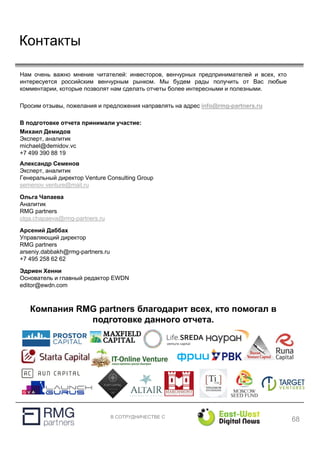 В СОТРУДНИЧЕСТВЕ С
Контакты
Нам очень важно мнение читателей: инвесторов, венчурных предпринимателей и всех, кто
интересуется российским венчурным рынком. Мы будем рады получить от Вас любые
комментарии, которые позволят нам сделать отчеты более интересными и полезными.
Просим отзывы, пожелания и предложения направлять на адрес info@rmg-partners.ru
В подготовке отчета принимали участие:
Компания RMG partners благодарит всех, кто помогал в
подготовке данного отчета.
68
Михаил Демидов
Эксперт, аналитик
michael@demidov.vc
+7 499 390 88 19
Александр Семенов
Эксперт, аналитик
Генеральный директор Venture Consulting Group
semenov.venture@mail.ru
Ольга Чапаева
Аналитик
RMG partners
olga.chapaeva@rmg-partners.ru
Арсений Даббах
Управляющий директор
RMG partners
arseniy.dabbakh@rmg-partners.ru
+7 495 258 62 62
Эдриен Хенни
Основатель и главный редактор EWDN
editor@ewdn.com
 