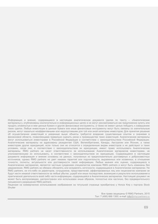 69
Информация и мнения, содержащиеся в настоящем аналитическом документе (далее по тексту – «Аналитические
материалы»), опубликованы исключительно в информационных целях и не могут рассматриваться как предложение купить или
продать упомянутые в нем ценные бумаги и другие финансовые инструменты, а также не имеют целью побудить к совершению
таких сделок. Любые инвестиции в ценные бумаги или иные финансовые инструменты могут быть связаны со значительным
риском, могут оказаться неэффективными или недопустимыми для той или иной категории инвесторов. Для принятия решения
об осуществлении инвестиций в указанные выше объекты требуется владение существенным опытом и знаниями в
финансовой области, позволяющими правильно оценить риски и преимущества таких инвестиций. Аналитические материалы
могут использоваться инвесторами в Российской Федерации в соответствии с законодательством Российской Федерации.
Аналитические материалы не адресованы резидентам США, Великобритании, Канады, Австралии или Японии, а также
инвесторам других юрисдикций, если только они не относятся к определенным видам инвесторов и не действуют в таких
условиях, когда они, в соответствии с законодательством их юрисдикции, имеют право использовать Аналитические
материалы. RMG partners не несет ответственности за использование Аналитических материалов инвесторами, не
уполномоченными их использовать, в соответствии с законодательством их юрисдикции. Содержащаяся в настоящем
документе информация и мнения основаны на данных, полученных из предположительно достоверных и добросовестных
источников, однако RMG partners не дает никаких гарантий или поручительств, выраженных или косвенных, в отношении
точности, полноты, актуальности или достоверности такой информации. Любые мнения или оценки, содержащиеся в
Аналитических материалах, являются частным суждением специалистов компании RMG partners и могут быть изменены без
уведомления. RMG partners не обязано обновлять или исправлять неточности, содержащиеся в Аналитических материалах. Ни
RMG partners, ни кто-либо из директоров, сотрудников, представителей, аффилированных лиц или лицензиатов компании не
будут нести никакой ответственности за любые убытки, ущерб или иные последствия, возникшие в результате использования в
практической деятельности всей либо части информации, содержащейся в Аналитических материалах. Настоящий документ не
может быть воспроизведен, распространен или использован иным образом, полностью или частично, без предварительного
письменного разрешения RMG partners.
Лицензия на коммерческое использование изображения на титульной странице приобретена у Honza Krej с портала Stock
Shutter
Все права защищены © RMG Partners, 2015
Тел: 7 (495) 668 1300; e-mail: info@rmg-partners.ru
 