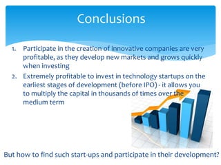 Conclusions
1. Participate in the creation of innovative companies are very
profitable, as they develop new markets and grows quickly
when investing
2. Extremely profitable to invest in technology startups on the
earliest stages of development (before IPO) - it allows you
to multiply the capital in thousands of times over the
medium term
But how to find such start-ups and participate in their development?
 