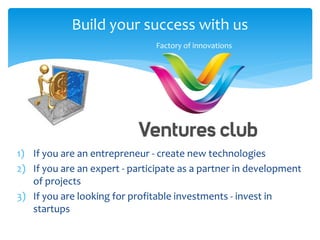 Build your success with us
1) If you are an entrepreneur - create new technologies
2) If you are an expert - participate as a partner in development
of projects
3) If you are looking for profitable investments - invest in
startups
Factory of innovations
 