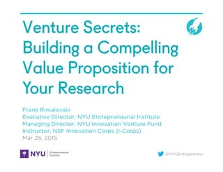 @NYUEntrepreneur
Venture Secrets:
Building a Compelling
Value Proposition for
Your Research
Frank Rimalovski
Executive Director, NYU Entrepreneurial Institute
Managing Director, NYU Innovation Venture Fund
Instructor, NSF Innovation Corps (I-Corps)
Mar 25, 2015
 