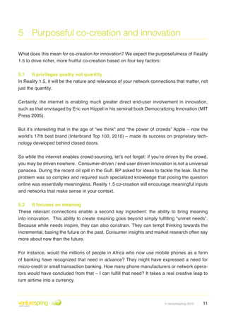 5 Purposeful co-creation and innovation

What does this mean for co-creation for innovation? We expect the purposefulness of Reality
1 .5 to drive richer, more fruitful co-creation based on four key factors:


5.1    It privileges quality not quantity
In Reality 1 .5, it will be the nature and relevance of your network connections that matter, not
just the quantity .


Certainly, the internet is enabling much greater direct end-user involvement in innovation,
such as that envisaged by Eric von Hippel in his seminal book Democratizing Innovation (MIT
Press 2005) .

But it’s interesting that in the age of “we think” and “the power of crowds” Apple – now the
world’s 17th best brand (Interbrand Top 100, 2010) – made its success on proprietary tech-
nology developed behind closed doors .


So while the internet enables crowd-sourcing, let’s not forget: if you’re driven by the crowd,
you may be driven nowhere . Consumer-driven / end-user driven innovation is not a universal
panacea . During the recent oil spill in the Gulf, BP asked for ideas to tackle the leak . But the
problem was so complex and required such specialized knowledge that posing the question
online was essentially meaningless . Reality 1 .5 co-creation will encourage meaningful inputs
and networks that make sense in your context .


5.2    It focuses on meaning
These relevant connections enable a second key ingredient: the ability to bring meaning
into innovation. This ability to create meaning goes beyond simply fulfilling “unmet needs”.
Because while needs inspire, they can also constrain . They can tempt thinking towards the
incremental, basing the future on the past . Consumer insights and market research often say
more about now than the future .


For instance, would the millions of people in Africa who now use mobile phones as a form
of banking have recognized that need in advance? They might have expressed a need for
micro-credit or small transaction banking . How many phone manufacturers or network opera-
tors would have concluded from that – I can fulfill that need? It takes a real creative leap to
turn airtime into a currency .




                                                                           © venturespring 2010   11
 