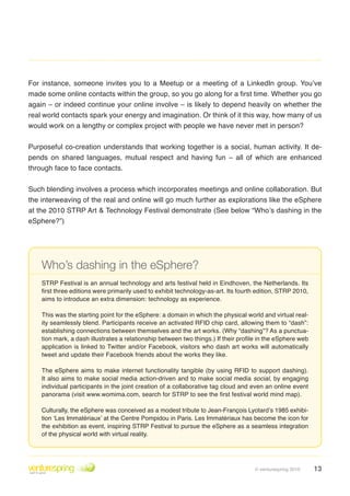 For instance, someone invites you to a Meetup or a meeting of a LinkedIn group. You’ve
made some online contacts within the group, so you go along for a first time. Whether you go
again – or indeed continue your online involve – is likely to depend heavily on whether the
real world contacts spark your energy and imagination . Or think of it this way, how many of us
would work on a lengthy or complex project with people we have never met in person?


Purposeful co-creation understands that working together is a social, human activity . It de-
pends on shared languages, mutual respect and having fun – all of which are enhanced
through face to face contacts .


Such blending involves a process which incorporates meetings and online collaboration . But
the interweaving of the real and online will go much further as explorations like the eSphere
at the 2010 STRP Art & Technology Festival demonstrate (See below “Who’s dashing in the
eSphere?”)




    Who’s dashing in the eSphere?
    STRP Festival is an annual technology and arts festival held in Eindhoven, the Netherlands . Its
    first three editions were primarily used to exhibit technology-as-art. Its fourth edition, STRP 2010,
    aims to introduce an extra dimension: technology as experience .

    This was the starting point for the eSphere: a domain in which the physical world and virtual real-
    ity seamlessly blend. Participants receive an activated RFID chip card, allowing them to “dash”:
    establishing connections between themselves and the art works. (Why “dashing”? As a punctua-
    tion mark, a dash illustrates a relationship between two things.) If their profile in the eSphere web
    application is linked to Twitter and/or Facebook, visitors who dash art works will automatically
    tweet and update their Facebook friends about the works they like .

    The eSphere aims to make internet functionality tangible (by using RFID to support dashing) .
    It also aims to make social media action-driven and to make social media social, by engaging
    individual participants in the joint creation of a collaborative tag cloud and even an online event
    panorama (visit www.womima.com, search for STRP to see the first festival world mind map).

    Culturally, the eSphere was conceived as a modest tribute to Jean-François Lyotard’s 1985 exhibi-
    tion ‘Les Immatériaux’ at the Centre Pompidou in Paris . Les Immatériaux has become the icon for
    the exhibition as event, inspiring STRP Festival to pursue the eSphere as a seamless integration
    of the physical world with virtual reality .




                                                                                    © venturespring 2010    13
 