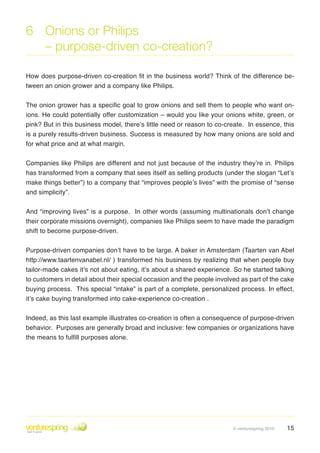 6 Onions or Philips
  – purpose-driven co-creation?

How does purpose-driven co-creation fit in the business world? Think of the difference be-
tween an onion grower and a company like Philips .


The onion grower has a specific goal to grow onions and sell them to people who want on-
ions . He could potentially offer customization – would you like your onions white, green, or
pink? But in this business model, there’s little need or reason to co-create . In essence, this
is a purely results-driven business . Success is measured by how many onions are sold and
for what price and at what margin .


Companies like Philips are different and not just because of the industry they’re in . Philips
has transformed from a company that sees itself as selling products (under the slogan “Let’s
make things better”) to a company that “improves people’s lives” with the promise of “sense
and simplicity”.


And “improving lives” is a purpose. In other words (assuming multinationals don’t change
their corporate missions overnight), companies like Philips seem to have made the paradigm
shift to become purpose-driven .


Purpose-driven companies don’t have to be large . A baker in Amsterdam (Taarten van Abel
http://www .taartenvanabel .nl/ ) transformed his business by realizing that when people buy
tailor-made cakes it’s not about eating, it’s about a shared experience . So he started talking
to customers in detail about their special occasion and the people involved as part of the cake
buying process. This special “intake” is part of a complete, personalized process. In effect,
it’s cake buying transformed into cake-experience co-creation  .

Indeed, as this last example illustrates co-creation is often a consequence of purpose-driven
behavior . Purposes are generally broad and inclusive: few companies or organizations have
the means to fulfill purposes alone.




                                                                         © venturespring 2010   15
 