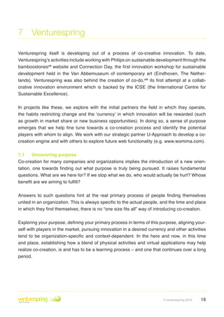 7 Venturespring

Venturespring itself is developing out of a process of co-creative innovation . To date,
Venturespring’s activities include working with Philips on sustainable development through the
bamboostonesvii website and Connection Day, the first innovation workshop for sustainable
development held in the Van Abbemuseum of contemporary art (Eindhoven, The Nether-
lands) . Venturespring was also behind the creation of co-do,viii its first attempt at a collab-
orative innovation environment which is backed by the ICSE (the International Centre for
Sustainable Excellence) .


In projects like these, we explore with the initial partners the field in which they operate,
the habits restricting change and the ‘currency’ in which innovation will be rewarded (such
as growth in market share or new business opportunities) . In doing so, a sense of purpose
emerges that we help fine tune towards a co-creation process and identify the potential
players with whom to align . We work with our strategic partner U-Approach to develop a co-
creation engine and with others to explore future web functionality (e .g . www .womima .com) .


7.1     Uncovering purpose
Co-creation for many companies and organizations implies the introduction of a new orien-
tation, one towards finding out what purpose is truly being pursued. It raises fundamental
questions . What are we here for? If we stop what we do, who would actually be hurt? Whose
benefit are we aiming to fulfill?


Answers to such questions hint at the real primary process of people finding themselves
united in an organization. This is always specific to the actual people, and the time and place
in which they find themselves; there is no “one size fits all” way of introducing co-creation.

Exploring your purpose, defining your primary process in terms of this purpose, aligning your-
self with players in the market, pursuing innovation in a desired currency and other activities
tend to be organization-specific and context-dependent. In the here and now, in this time
and place, establishing how a blend of physical activities and virtual applications may help
realize co-creation, is and has to be a learning process – and one that continues over a long
period .




                                                                          © venturespring 2010   16
 