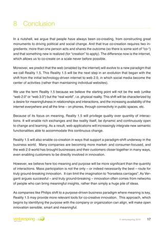 8 Conclusion

In a nutshell, we argue that people have always been co-creating, from constructing great
monuments to driving political and social change . And that true co-creation requires two in-
gredients: more than one person acts and shares the outcome (so there is some sort of “co-“)
and that something new is realized (for “creation” to apply). The difference now is the internet,
which allows us to co-create on a scale never before possible .

Moreover, we predict that the web (enabled by the internet) will evolve to a new paradigm that
we call Reality 1 .5 . This Reality 1 .5 will be the next step in an evolution that began with the
shift from the initial technology-driven internet to web 2 .0, in which social media become the
center of activities (rather than maintaining individual websites) .

We use the term Reality 1 .5 because we believe the starting point will not be the web (unlike
“web 2.0” or “web 3.0”) but the “real world”, i.e. physical reality. This shift will be characterized by
a desire for meaningfulness in relationships and interactions, and the increasing availability of the
internet everywhere and all the time – on phones, through connectivity in public spaces, etc .

Because of its focus on meaning, Reality 1 .5 will privilege quality over quantity of interac-
tions . It will enable rich exchanges and like reality itself, be dynamic and continuously open
to change and learning . As a result, web applications will increasingly integrate new semantic
functionalities able to accommodate this continuous change .

Reality 1 .5 will also enable co-creation in ways that support a paradigm-shift underway in the
business world . Many companies are becoming more market- and consumer-focused, and
the web 2 .0 world has brought businesses and their customers closer together in many ways,
even enabling customers to be directly involved in innovation .

However, we believe here too meaning and purpose will be more significant than the quantity
of interactions . Mass participation is not the only – or indeed necessarily the best – route for
truly ground-breaking innovation. It can limit the imagination to “horseless carriages”. As Ver-
ganti argues successful – and truly ground-breaking – innovation often comes from networks
of people who can bring meaningful insights, rather than simply a huge pile of ideas .

As companies like Philips shift to a purpose-driven business paradigm where meaning is key,
Reality 1 .5 may provide more relevant tools for co-creative innovation . This approach, which
begins by identifying the purpose with the company or organization can align, will make open
innovation sensible, smart and meaningful .


                                                                                © venturespring 2010   17
 