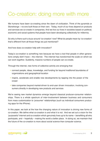 Co-creation: doing more with more
We humans have been co-creating since the dawn of civilization . Think of the pyramids or
Stonehenge – no-one built those on their own . Today, much of our lives depend on products
and services we co-create in companies . And we live our lives in societies based on political,
economic and social systems that people have been developing collectively for millennia .


So why is there such a buzz around ‘co-creation’ now? What do people mean by ‘co-creation’
that’s different from all those things we just mentioned?


And how does co-creation help with innovation?


Today’s co-creation is something new because we have a tool that people in other genera-
tions simply didn’t have – the internet . The internet has transformed the scale on which we
can work together . Suddenly, massive numbers of people can co-create .


Through the internet, new forms of collective activity are emerging that:

  • connect people, ideas, knowledge, and funding far beyond traditional boundaries of
    organizations and geographical location

  • inspire, accelerate and enable new developments by tapping into the power of the
    crowd

  • take companies beyond market-driven to end-user driven innovation, involving con-
    sumers directly in developing new products and services


We’re seeing new market dynamics emerge beyond classical producer-consumer relation-
ships . There is a whole spectrum of inter-involvement between business and consumers
from mass customization to ‘prosumer’ relationships (such as individual consumers produc-
ing apps for the iPhone) .


In this paper, we look at the how the changing nature of innovation is driving new forms of
co-creation. We define what co-creation is and what it is not. And we set out a vision for the
‘purposeful’ internet and co-creation which genuinely lives up to its name – benefitting all who
participate, and – hopefully – making the world a better place . In doing so, we maintain that
the future of the co-creation is more about social science than computer science .




                                                                            © venturespring 2010   3
 