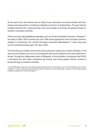 At the same time, the internet and its ability to put consumers into direct contact with busi-
nesses and researchers is enabling completely new forms of relationships . Through internet-
enabled activities like ‘crowd-sourcing’ ever more people of all kinds are getting directly in-
volved in innovation activities .


There are some well-established examples such as Procter & Gamble’s Connect + Develop™,
launched in 2003 . P&G currently has over 1000 active agreements with innovation partners .
Another is InnoCentive, the “world’s first Open Innovation Marketplace™”, which was spun
out from pharmaceuticals giant, Eli Lilly in 2001 .


The flourishing co-creation environment has produced a huge array of other examples. From
open source software such as Linux and Apache (the server software which dominates the in-
ternet), through the collaborative work of Wikipedia, to the activities of companies like FACE,
a UK-based firm that helps companies get women and young people directly involved in
brands through co-creation activities .

A recent McKinsey survey found that deploying participatory Web 2.0 technologies (such as social networks, wikis and mi-
croblogs) to “create networked organizations that foster collaboration among employees, customers and business partners
is highly correlated with market share gains”.ii




                                                                                            © venturespring 2010      5
 
