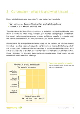 3 Co-creation – what it is and what it is not

For an activity to be genuine ‘co-creation’, it must contain two ingredients:


  • ‘co’ – as in we: we do something together,                   sharing in the outcome
  • ‘creation’ – as in we make something new
That also means co-creation is not ‘innovation by invitation’ – something where one party
stands to benefit, and others purely participate. (For instance, a company puts a website on-
line where it invites people to envisage a ‘greener’ world to get ideas for its innovation pipe-
line . People contribute ideas, but their participation (and reward) is limited to that .)


In other words, any activity whose outcome is purely for “me” – even if that outcome is highly
innovative – is not co-creation, because the ‘co’ dimension is missing . Similarly, any activity
that focuses purely on incremental cost-down steps or process innovation for existing prod-
ucts or services is not co-creation, because the ‘creation’ dimension is virtually non-existent .
Figure 2 illustrates this argument, showing where co-creation as we define it takes place in
the network-centric innovation landscape .



                                                                        Figure 2: the space for co-creation
          Network Centric Innovation                                    Genuine co-creation means “we” and “new”, not
                   The space for co-creation                            “me” and / or “incremental” .


    Application
       domain
    innovation
                  Innovation Space




        Market
     innovation


        Feature
     innovation


        Product
     innovation

                                          Network Leadership
                                     Me    Me & my    We   All of us
                                           partners




                                                                                         © venturespring 2010      7
 