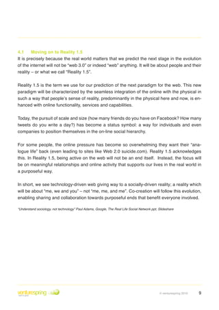 4.1     Moving on to Reality 1.5
It is precisely because the real world matters that we predict the next stage in the evolution
of the internet will not be “web 3.0” or indeed “web” anything. It will be about people and their
reality – or what we call “Reality 1.5”.


Reality 1 .5 is the term we use for our prediction of the next paradigm for the web . This new
paradigm will be characterized by the seamless integration of the online with the physical in
such a way that people’s sense of reality, predominantly in the physical here and now, is en-
hanced with online functionality, services and capabilities .


Today, the pursuit of scale and size (how many friends do you have on Facebook? How many
tweets do you write a day?) has become a status symbol: a way for individuals and even
companies to position themselves in the on-line social hierarchy .


For some people, the online pressure has become so overwhelming they want their “ana-
logue life” back (even leading to sites like Web 2.0 suicide.com). Reality 1.5 acknowledges
this . In Reality 1 .5, being active on the web will not be an end itself . Instead, the focus will
be on meaningful relationships and online activity that supports our lives in the real world in
a purposeful way .


In short, we see technology-driven web giving way to a socially-driven reality; a reality which
will be about “me, we and you” – not “me, me, and me”. Co-creation will follow this evolution,
enabling sharing and collaboration towards purposeful ends that benefit everyone involved.

“Understand sociology, not technology” Paul Adams, Google, The Real Life Social Network ppt, Slideshare




                                                                                             © venturespring 2010   9
 