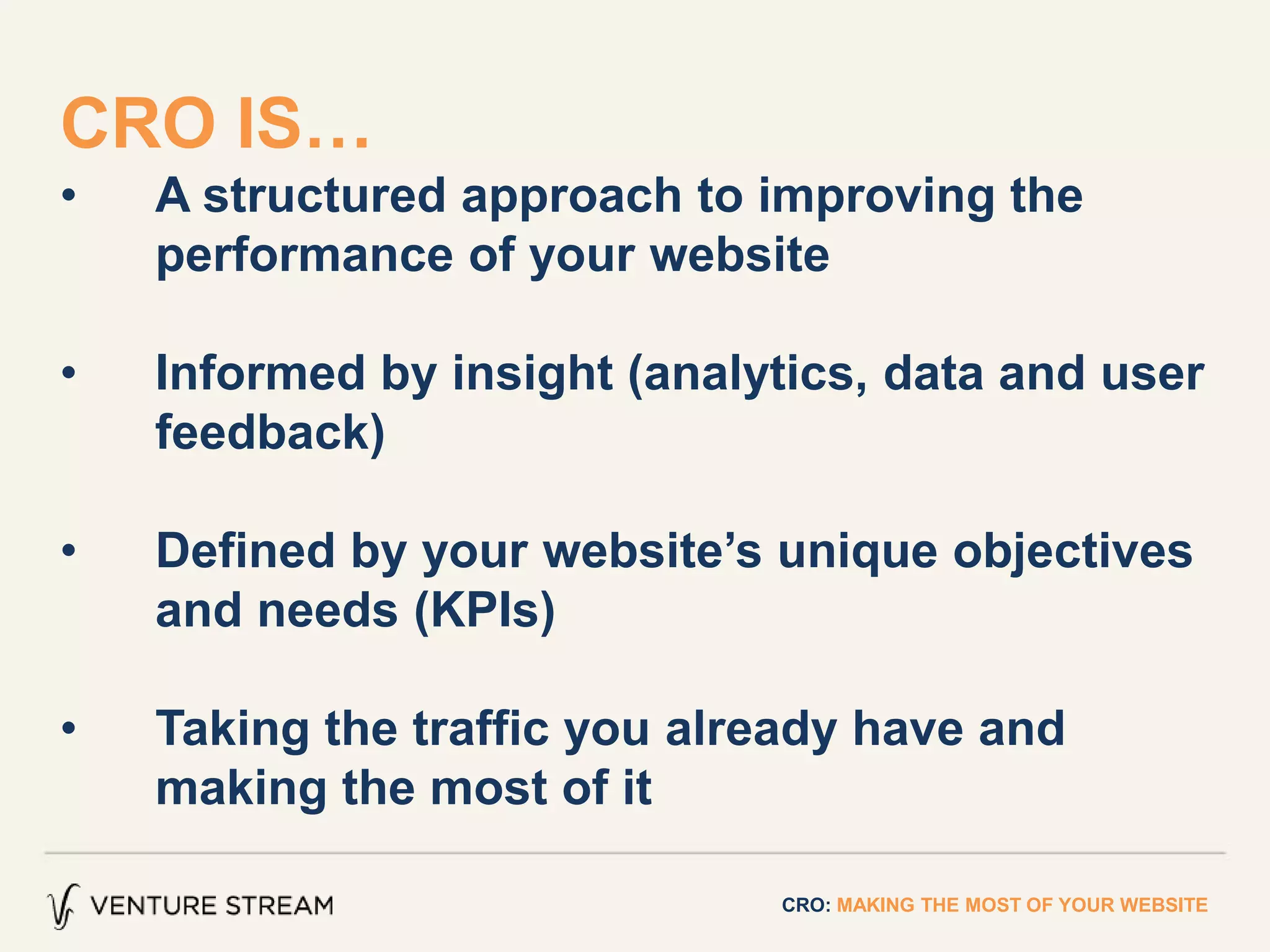 CRO IS…
• A structured approach to improving the
performance of your website
• Informed by insight (analytics, data and user
feedback)
• Defined by your website’s unique objectives
and needs (KPIs)
• Taking the traffic you already have and
making the most of it
CRO: MAKING THE MOST OF YOUR WEBSITE
 