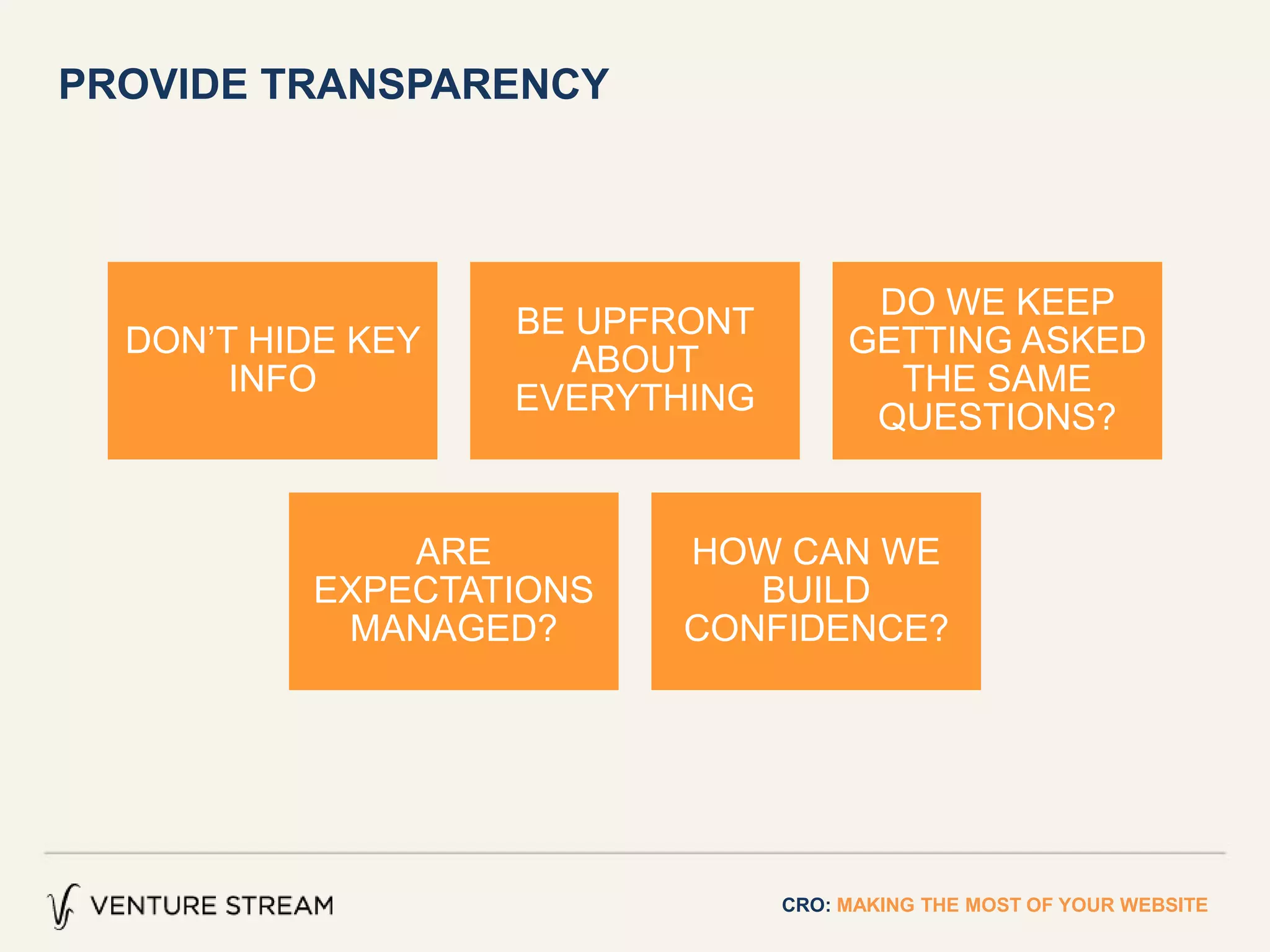 PROVIDE TRANSPARENCY
CRO: MAKING THE MOST OF YOUR WEBSITE
DON’T HIDE KEY
INFO
BE UPFRONT
ABOUT
EVERYTHING
DO WE KEEP
GETTING ASKED
THE SAME
QUESTIONS?
ARE
EXPECTATIONS
MANAGED?
HOW CAN WE
BUILD
CONFIDENCE?
 