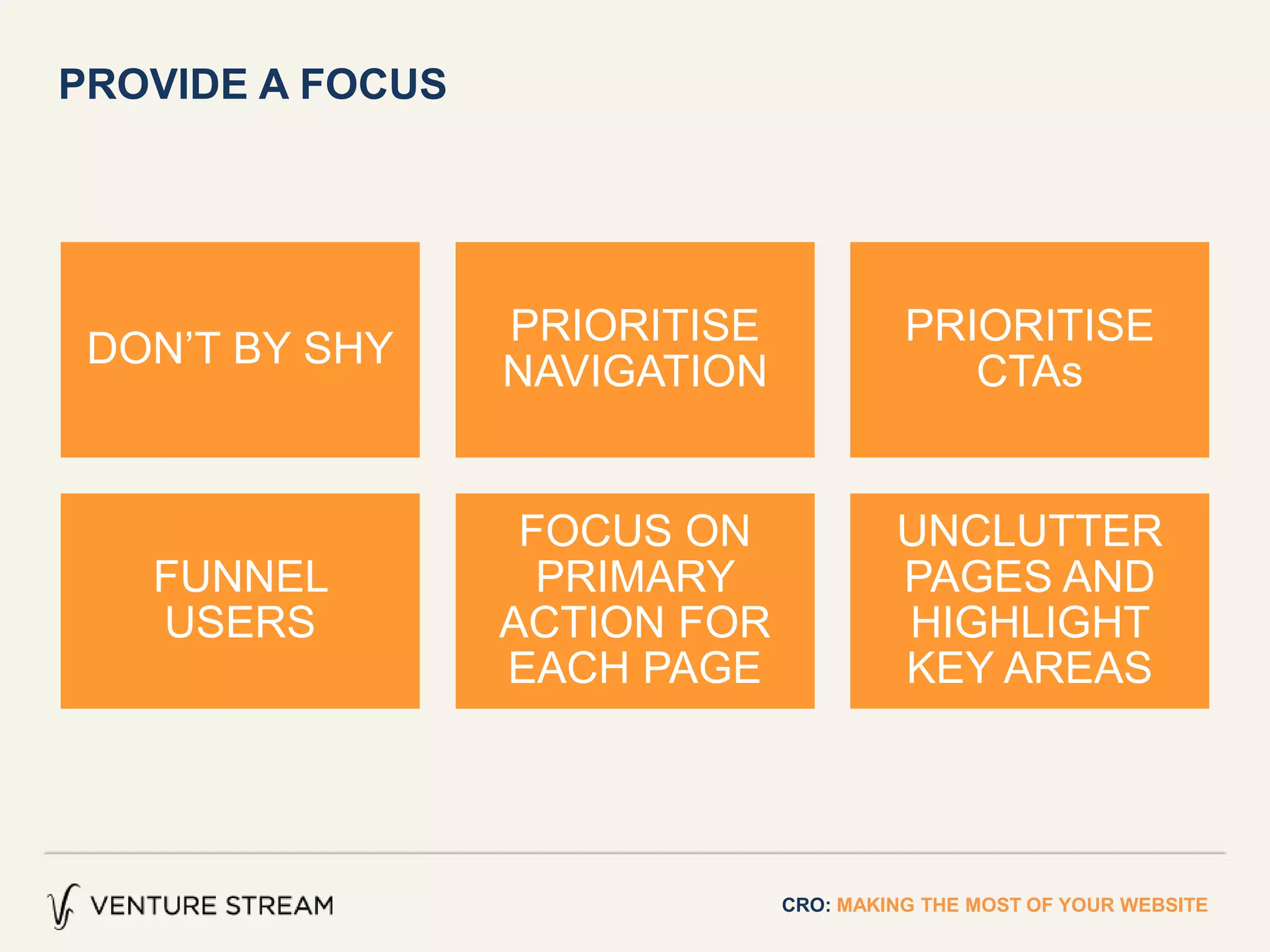 PROVIDE A FOCUS
CRO: MAKING THE MOST OF YOUR WEBSITE
DON’T BY SHY
PRIORITISE
NAVIGATION
PRIORITISE
CTAs
FUNNEL
USERS
FOCUS ON
PRIMARY
ACTION FOR
EACH PAGE
UNCLUTTER
PAGES AND
HIGHLIGHT
KEY AREAS
 
