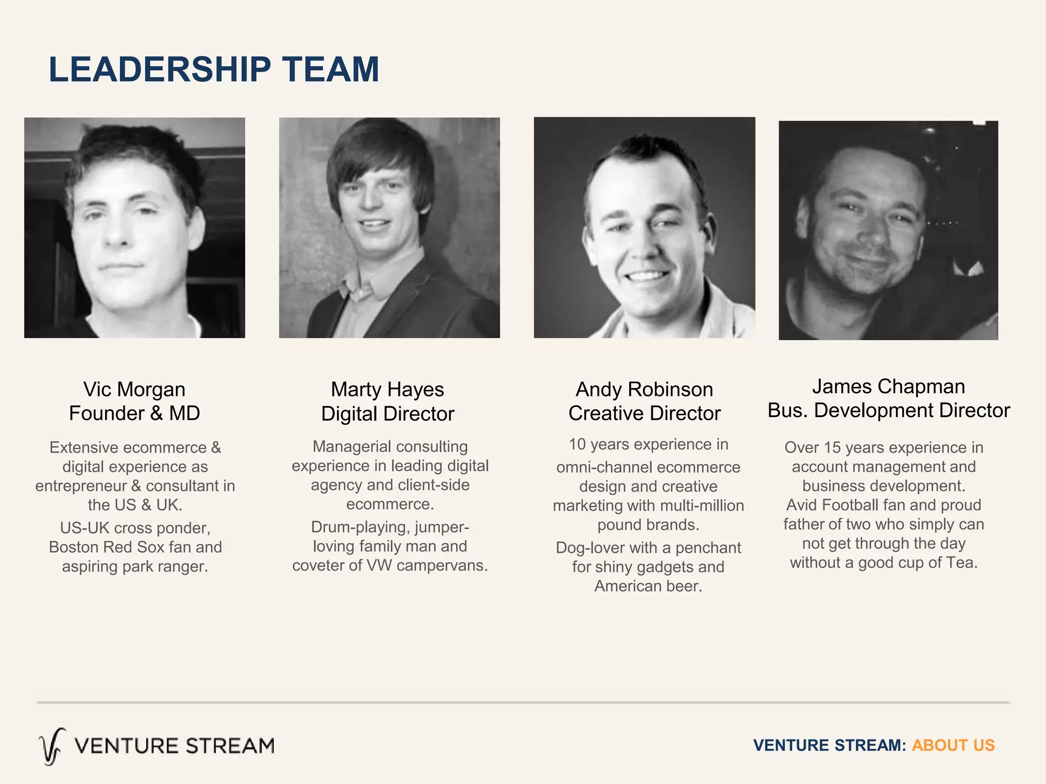 VENTURE STREAM: ABOUT US
Managerial consulting
experience in leading digital
agency and client-side
ecommerce.
Drum-playing, jumper-
loving family man and
coveter of VW campervans.
Extensive ecommerce &
digital experience as
entrepreneur & consultant in
the US & UK.
US-UK cross ponder,
Boston Red Sox fan and
aspiring park ranger.
Vic Morgan
Founder & MD
Marty Hayes
Digital Director
Andy Robinson
Creative Director
10 years experience in
omni-channel ecommerce
design and creative
marketing with multi-million
pound brands.
Dog-lover with a penchant
for shiny gadgets and
American beer.
James Chapman
Bus. Development Director
Over 15 years experience in
account management and
business development.
Avid Football fan and proud
father of two who simply can
not get through the day
without a good cup of Tea.
LEADERSHIP TEAM
 