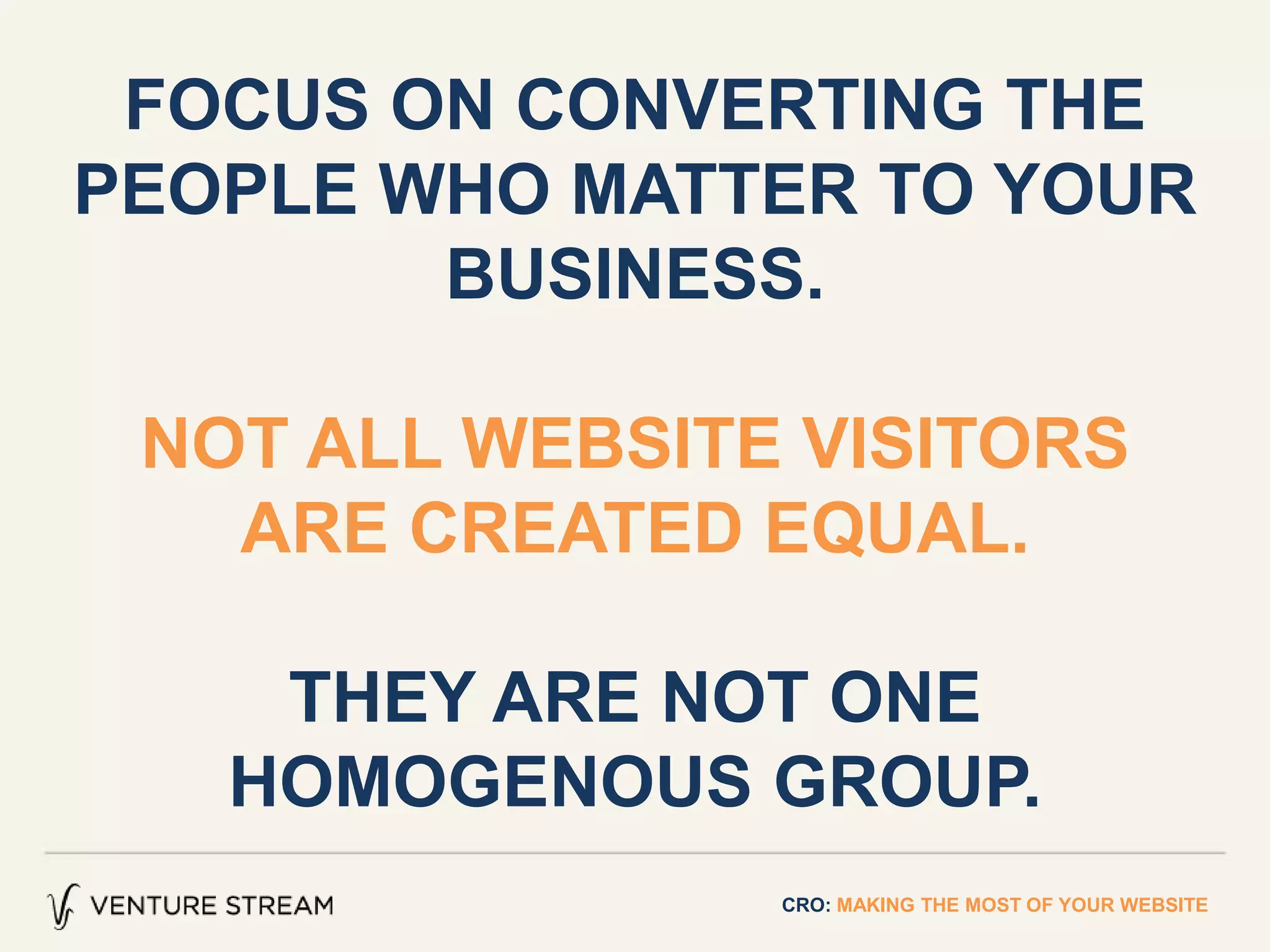 CRO: MAKING THE MOST OF YOUR WEBSITE
FOCUS ON CONVERTING THE
PEOPLE WHO MATTER TO YOUR
BUSINESS.
NOT ALL WEBSITE VISITORS
ARE CREATED EQUAL.
THEY ARE NOT ONE
HOMOGENOUS GROUP.
 