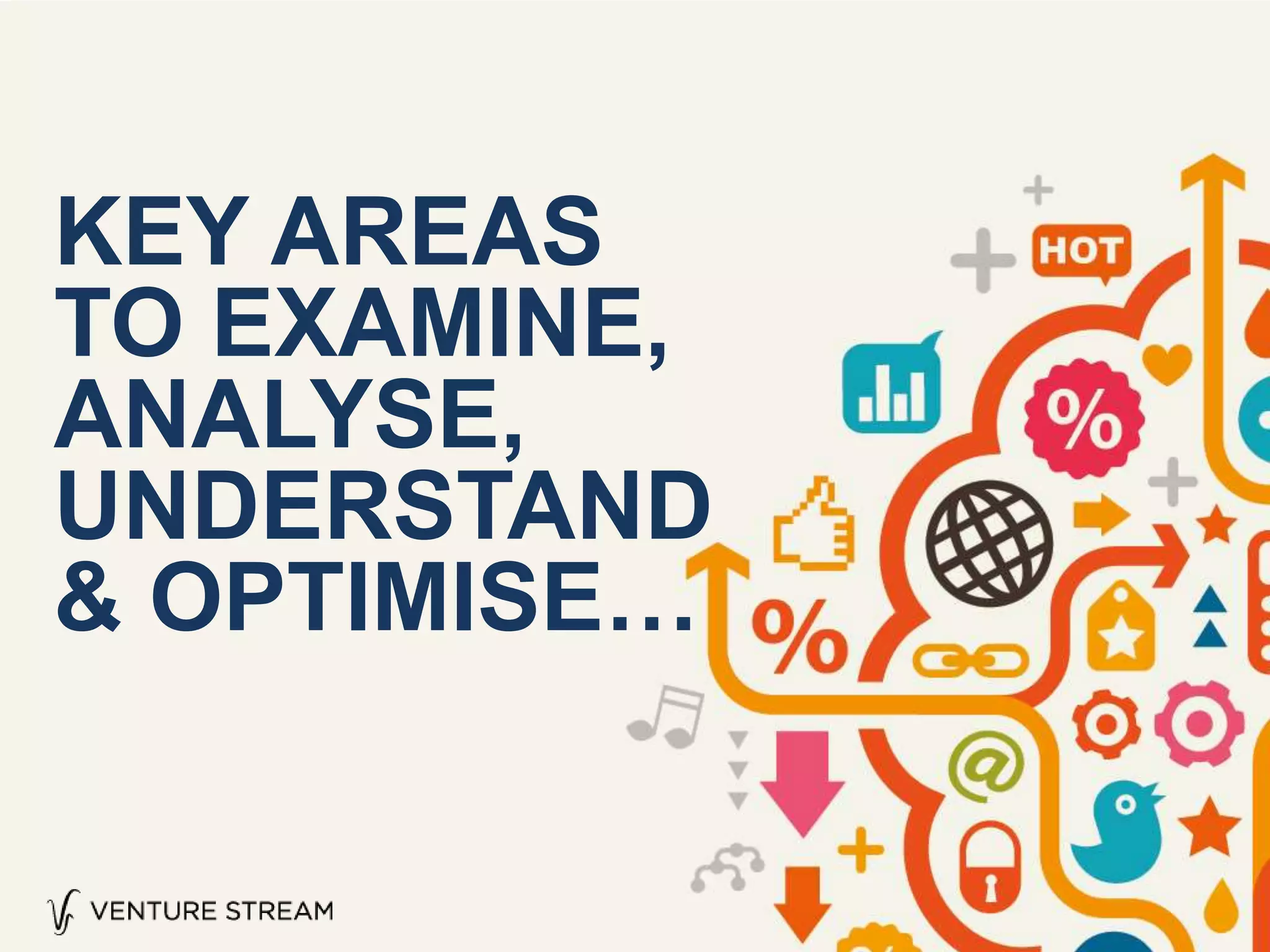 KEY AREAS
TO EXAMINE,
ANALYSE,
UNDERSTAND
& OPTIMISE…
 