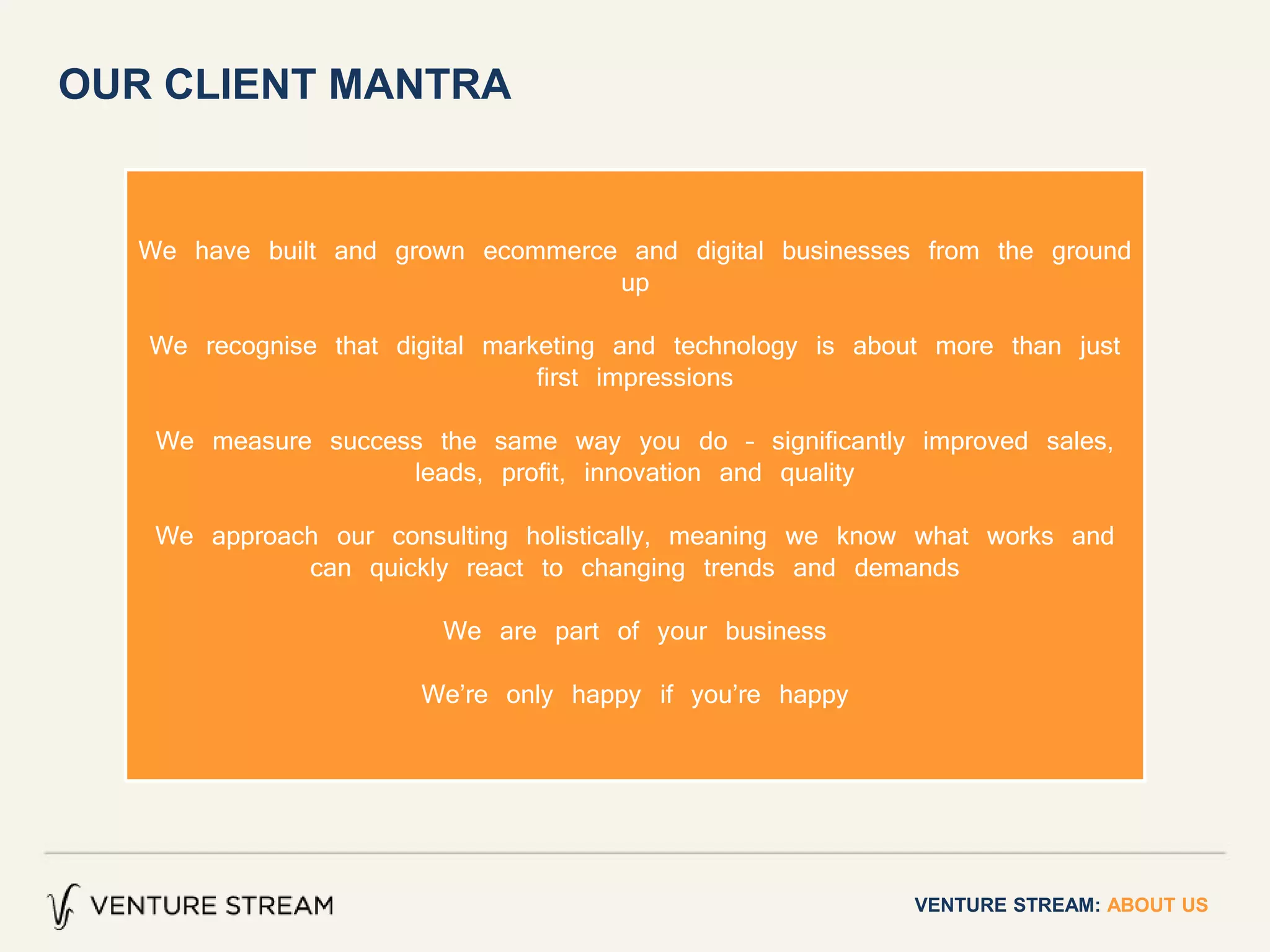 VENTURE STREAM: ABOUT US
OUR CLIENT MANTRA
We have built and grown ecommerce and digital businesses from the ground
up
We recognise that digital marketing and technology is about more than just
first impressions
We measure success the same way you do – significantly improved sales,
leads, profit, innovation and quality
We approach our consulting holistically, meaning we know what works and
can quickly react to changing trends and demands
We are part of your business
We’re only happy if you’re happy
 