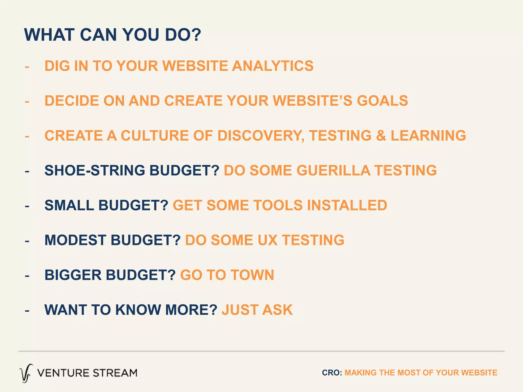 - DIG IN TO YOUR WEBSITE ANALYTICS
- DECIDE ON AND CREATE YOUR WEBSITE’S GOALS
- CREATE A CULTURE OF DISCOVERY, TESTING & LEARNING
- SHOE-STRING BUDGET? DO SOME GUERILLA TESTING
- SMALL BUDGET? GET SOME TOOLS INSTALLED
- MODEST BUDGET? DO SOME UX TESTING
- BIGGER BUDGET? GO TO TOWN
- WANT TO KNOW MORE? JUST ASK
CRO: MAKING THE MOST OF YOUR WEBSITE
WHAT CAN YOU DO?
 