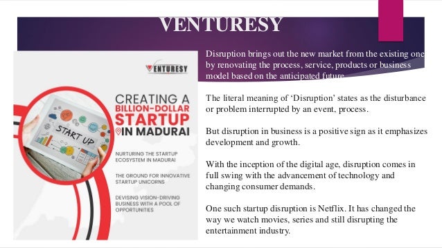 VENTURESY
Disruption brings out the new market from the existing one
by renovating the process, service, products or business
model based on the anticipated future.
The literal meaning of ‘Disruption’ states as the disturbance
or problem interrupted by an event, process.
But disruption in business is a positive sign as it emphasizes
development and growth.
With the inception of the digital age, disruption comes in
full swing with the advancement of technology and
changing consumer demands.
One such startup disruption is Netflix. It has changed the
way we watch movies, series and still disrupting the
entertainment industry.
 