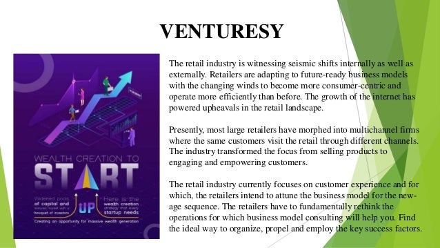 VENTURESY
The retail industry is witnessing seismic shifts internally as well as
externally. Retailers are adapting to future-ready business models
with the changing winds to become more consumer-centric and
operate more efficiently than before. The growth of the internet has
powered upheavals in the retail landscape.
Presently, most large retailers have morphed into multichannel firms
where the same customers visit the retail through different channels.
The industry transformed the focus from selling products to
engaging and empowering customers.
The retail industry currently focuses on customer experience and for
which, the retailers intend to attune the business model for the new-
age sequence. The retailers have to fundamentally rethink the
operations for which business model consulting will help you. Find
the ideal way to organize, propel and employ the key success factors.
 