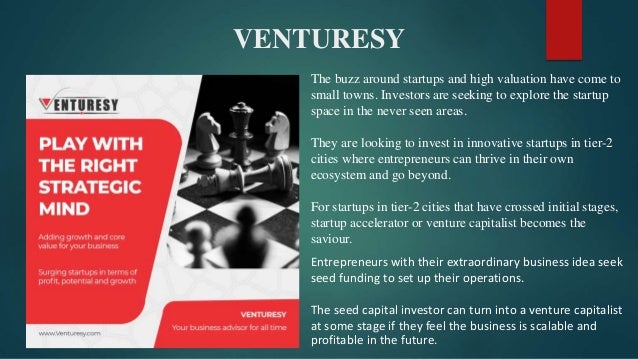 VENTURESY
The buzz around startups and high valuation have come to
small towns. Investors are seeking to explore the startup
space in the never seen areas.
They are looking to invest in innovative startups in tier-2
cities where entrepreneurs can thrive in their own
ecosystem and go beyond.
For startups in tier-2 cities that have crossed initial stages,
startup accelerator or venture capitalist becomes the
saviour.
Entrepreneurs with their extraordinary business idea seek
seed funding to set up their operations.
The seed capital investor can turn into a venture capitalist
at some stage if they feel the business is scalable and
profitable in the future.
 