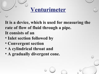 Venturimeter
It is a device, which is used for measuring the
rate of flow of fluid through a pipe.
It consists of an
• Inlet section followed by
• Convergent section
• A cylindrical throat and
• A gradually divergent cone.
 