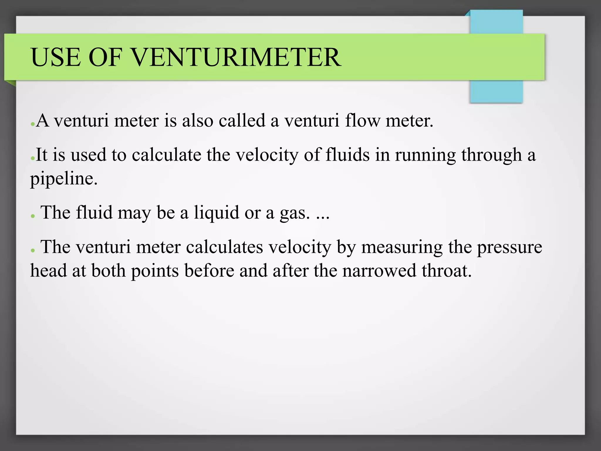 USE OF VENTURIMETER
●A venturi meter is also called a venturi flow meter.
●It is used to calculate the velocity of fluids in running through a
pipeline.
● The fluid may be a liquid or a gas. ...
● The venturi meter calculates velocity by measuring the pressure
head at both points before and after the narrowed throat.
 