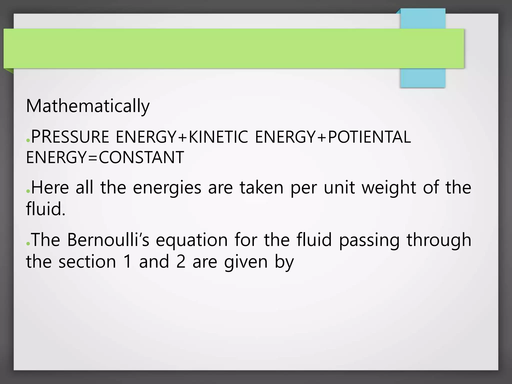 Mathematically
●PRESSURE ENERGY+KINETIC ENERGY+POTIENTAL
ENERGY=CONSTANT
●Here all the energies are taken per unit weight of the
fluid.
●The Bernoulli’s equation for the fluid passing through
the section 1 and 2 are given by
 