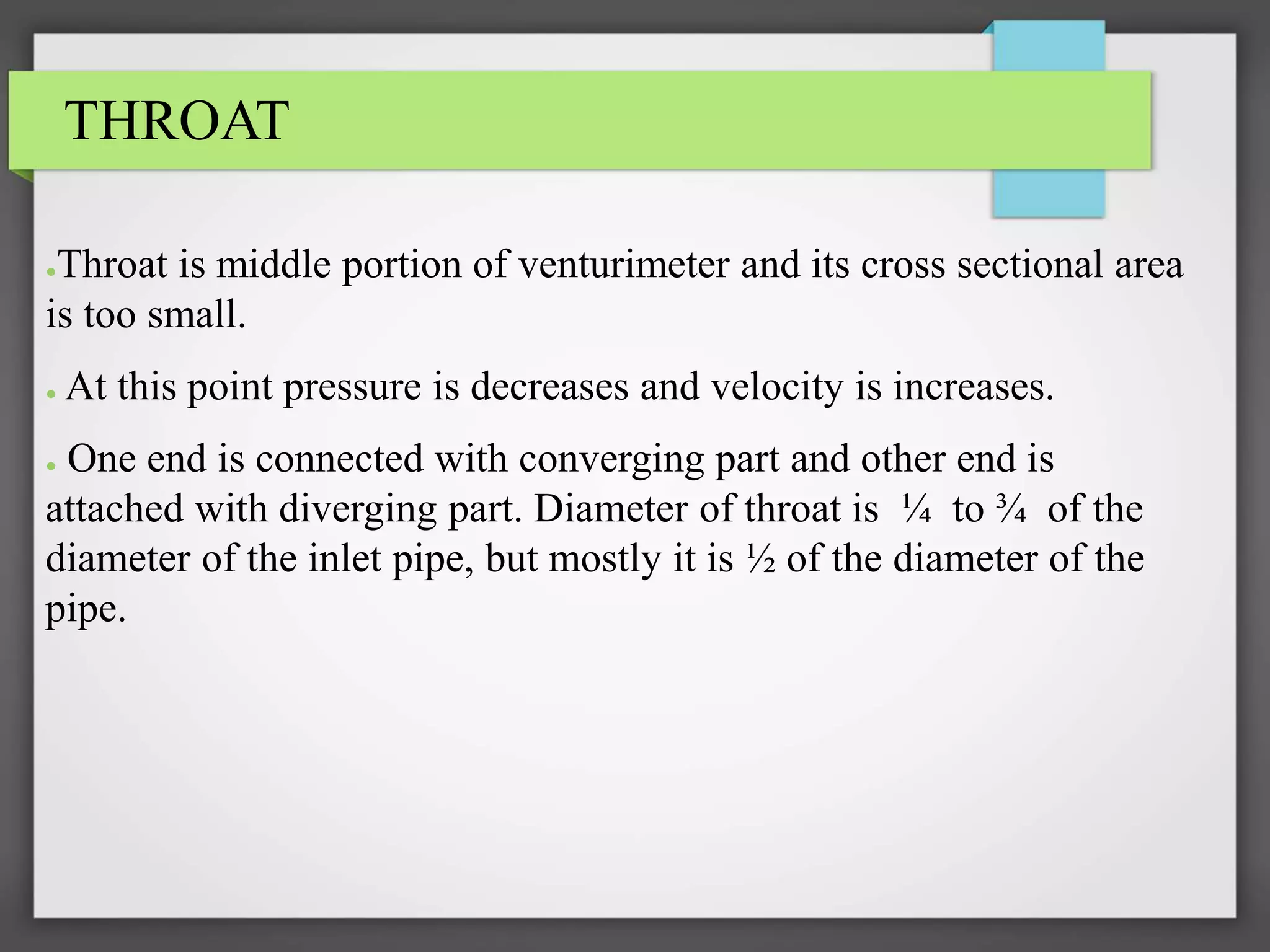 THROAT
●Throat is middle portion of venturimeter and its cross sectional area
is too small.
● At this point pressure is decreases and velocity is increases.
● One end is connected with converging part and other end is
attached with diverging part. Diameter of throat is ¼ to ¾ of the
diameter of the inlet pipe, but mostly it is ½ of the diameter of the
pipe.
 