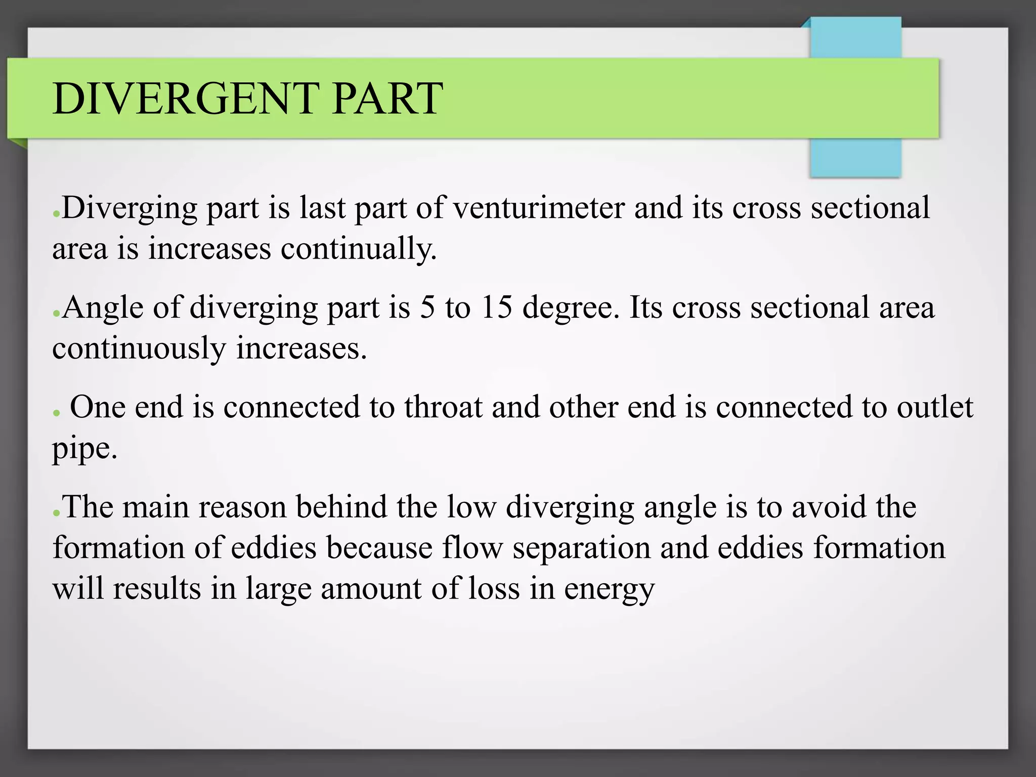 DIVERGENT PART
●Diverging part is last part of venturimeter and its cross sectional
area is increases continually.
●Angle of diverging part is 5 to 15 degree. Its cross sectional area
continuously increases.
● One end is connected to throat and other end is connected to outlet
pipe.
●The main reason behind the low diverging angle is to avoid the
formation of eddies because flow separation and eddies formation
will results in large amount of loss in energy
 