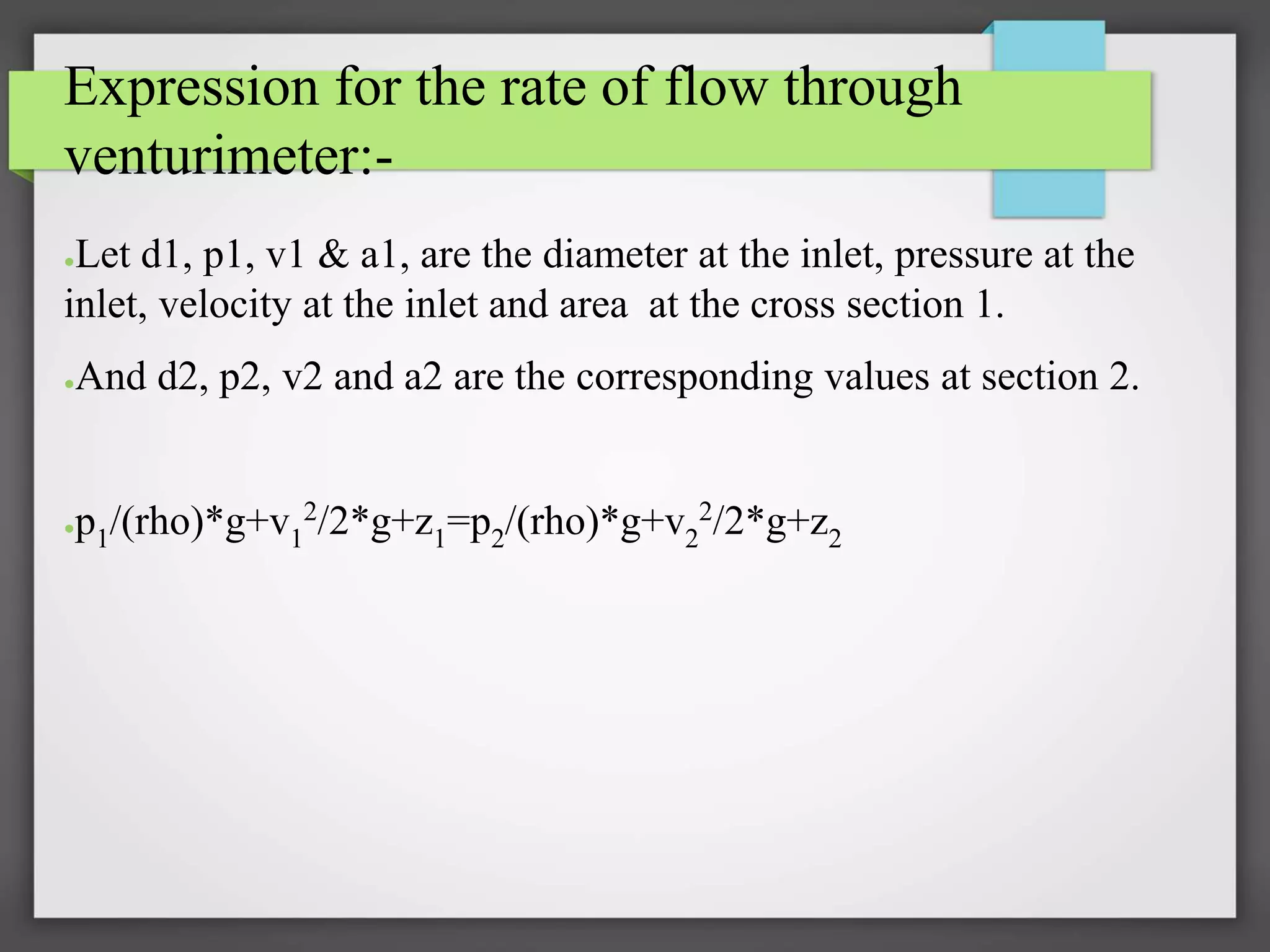 Expression for the rate of flow through
venturimeter:-
●Let d1, p1, v1 & a1, are the diameter at the inlet, pressure at the
inlet, velocity at the inlet and area at the cross section 1.
●And d2, p2, v2 and a2 are the corresponding values at section 2.
●p1/(rho)*g+v1
2/2*g+z1=p2/(rho)*g+v2
2/2*g+z2
 