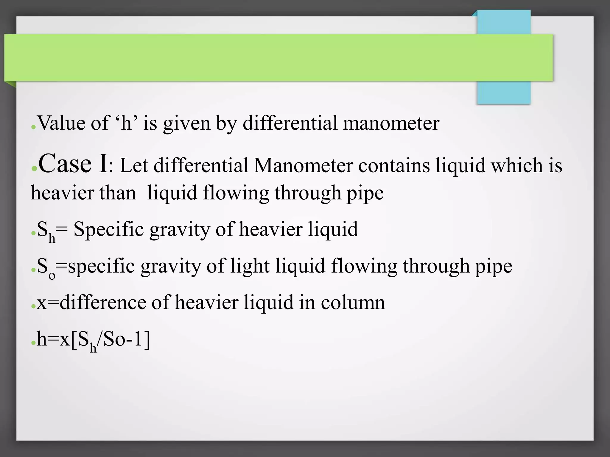 ●Value of ‘h’ is given by differential manometer
●Case I: Let differential Manometer contains liquid which is
heavier than liquid flowing through pipe
●Sh= Specific gravity of heavier liquid
●So=specific gravity of light liquid flowing through pipe
●x=difference of heavier liquid in column
●h=x[Sh/So-1]
 