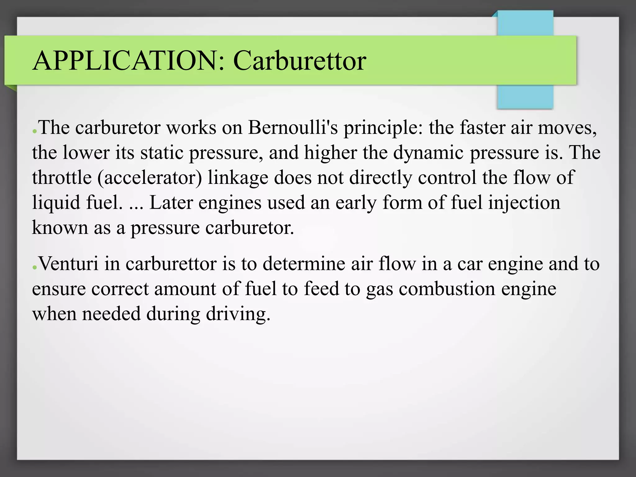 APPLICATION: Carburettor
●The carburetor works on Bernoulli's principle: the faster air moves,
the lower its static pressure, and higher the dynamic pressure is. The
throttle (accelerator) linkage does not directly control the flow of
liquid fuel. ... Later engines used an early form of fuel injection
known as a pressure carburetor.
●Venturi in carburettor is to determine air flow in a car engine and to
ensure correct amount of fuel to feed to gas combustion engine
when needed during driving.
 