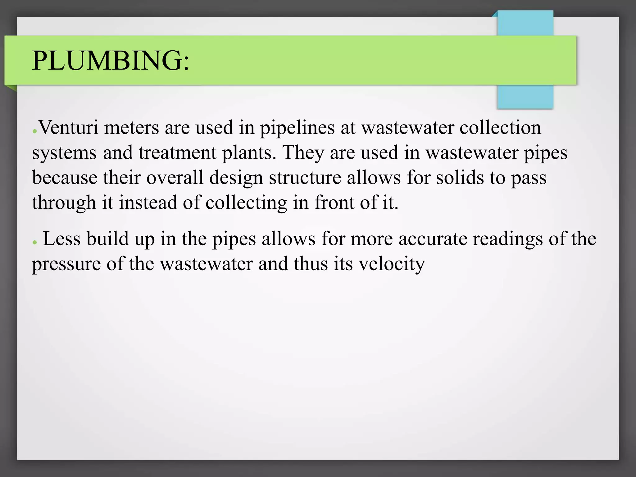 PLUMBING:
●Venturi meters are used in pipelines at wastewater collection
systems and treatment plants. They are used in wastewater pipes
because their overall design structure allows for solids to pass
through it instead of collecting in front of it.
● Less build up in the pipes allows for more accurate readings of the
pressure of the wastewater and thus its velocity
 
