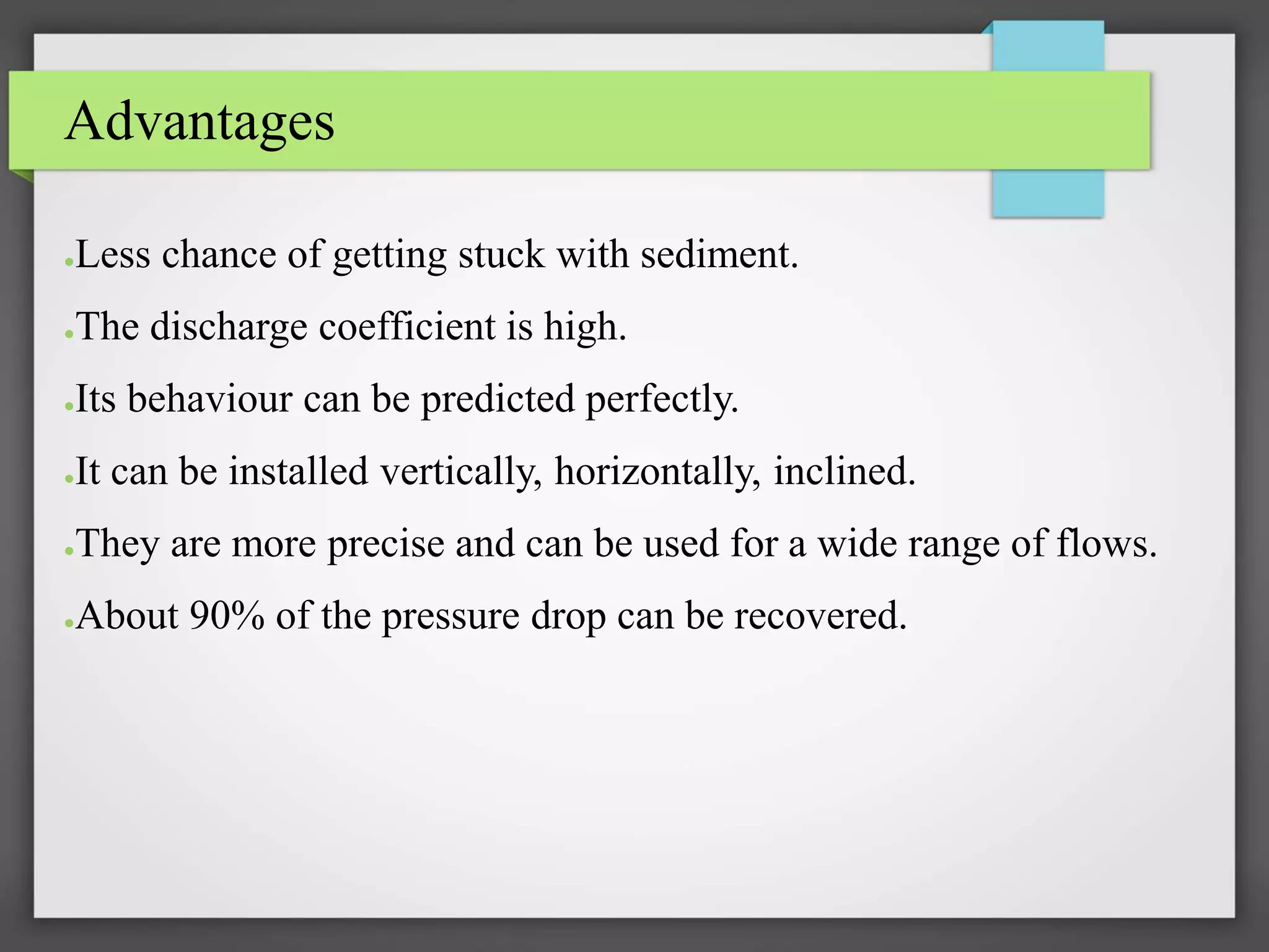 Advantages
●Less chance of getting stuck with sediment.
●The discharge coefficient is high.
●Its behaviour can be predicted perfectly.
●It can be installed vertically, horizontally, inclined.
●They are more precise and can be used for a wide range of flows.
●About 90% of the pressure drop can be recovered.
 