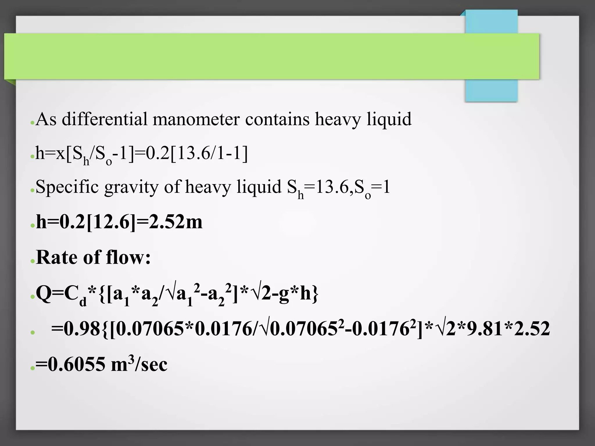 ●As differential manometer contains heavy liquid
●h=x[Sh/So-1]=0.2[13.6/1-1]
●Specific gravity of heavy liquid Sh=13.6,So=1
●h=0.2[12.6]=2.52m
●Rate of flow:
●Q=Cd*{[a1*a2/√a1
2-a2
2]*√2-g*h}
● =0.98{[0.07065*0.0176/√0.070652
-0.01762
]*√2*9.81*2.52
●=0.6055 m3/sec
 