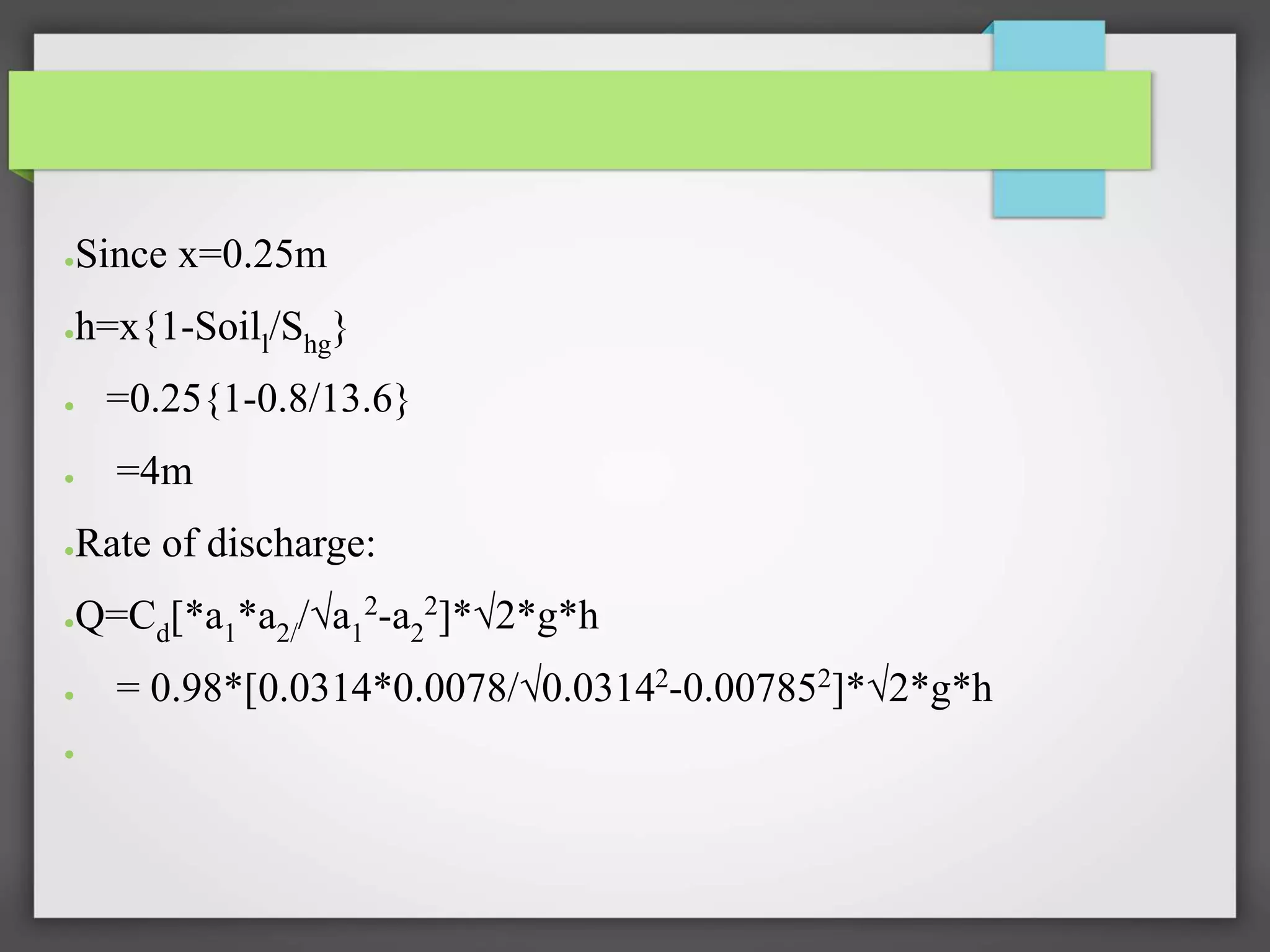 ●Since x=0.25m
●h=x{1-Soill/Shg}
● =0.25{1-0.8/13.6}
● =4m
●Rate of discharge:
●Q=Cd[*a1*a2//√a1
2-a2
2]*√2*g*h
● = 0.98*[0.0314*0.0078/√0.03142-0.007852]*√2*g*h
●
 