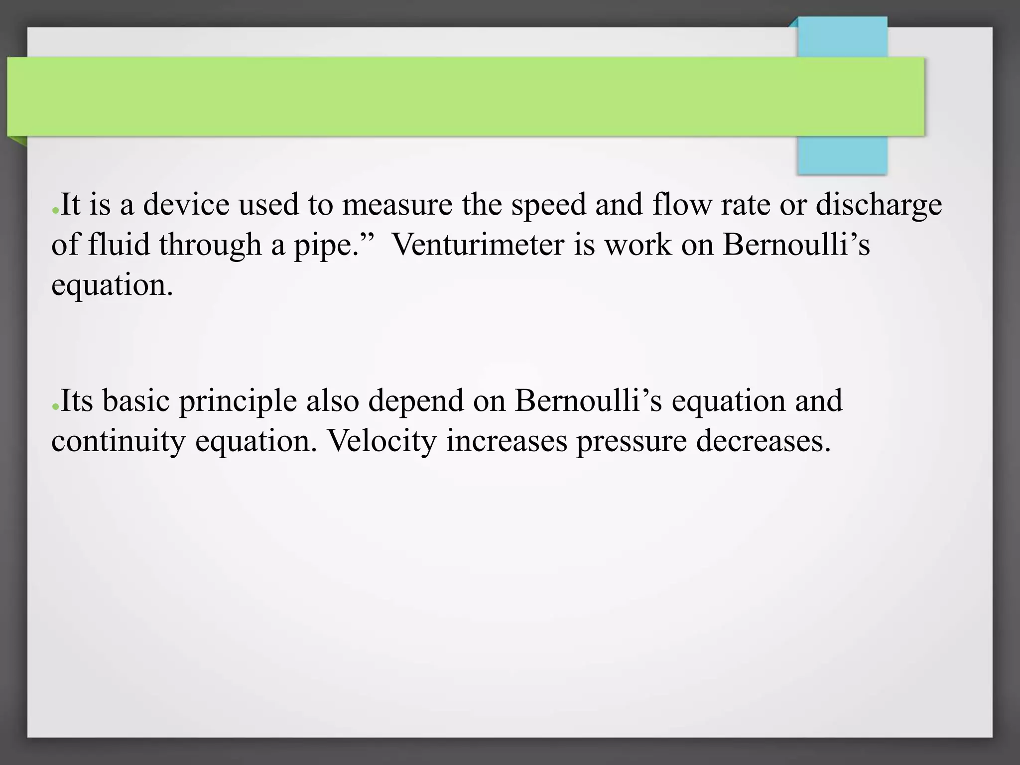 ●It is a device used to measure the speed and flow rate or discharge
of fluid through a pipe.” Venturimeter is work on Bernoulli’s
equation.
●Its basic principle also depend on Bernoulli’s equation and
continuity equation. Velocity increases pressure decreases.
 
