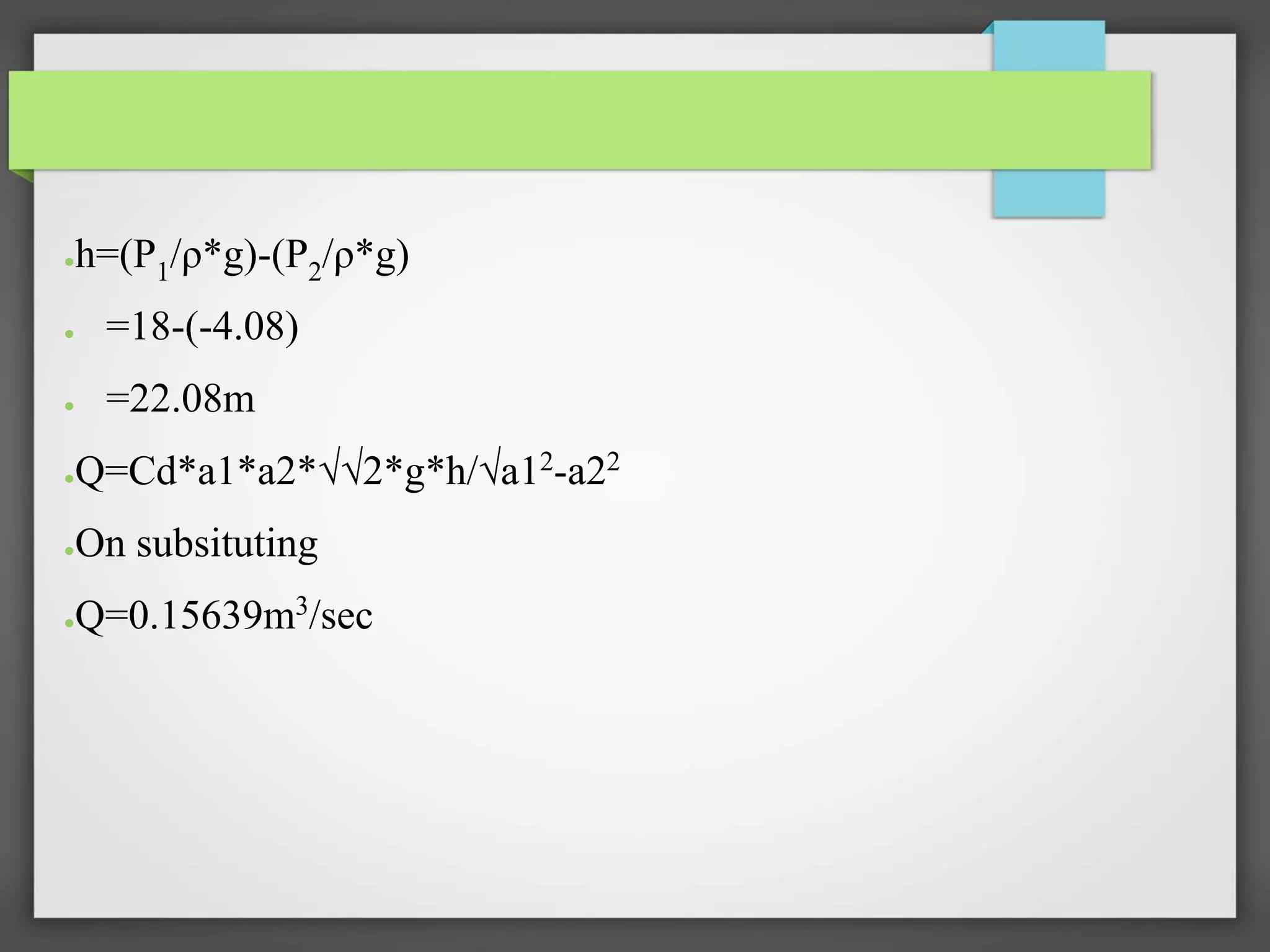 ●h=(P1/ρ*g)-(P2/ρ*g)
● =18-(-4.08)
● =22.08m
●Q=Cd*a1*a2*√√2*g*h/√a12
-a22
●On subsituting
●Q=0.15639m3/sec
 
