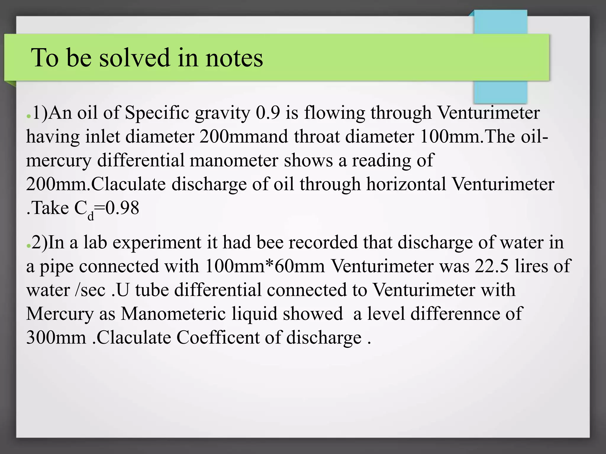 To be solved in notes
●1)An oil of Specific gravity 0.9 is flowing through Venturimeter
having inlet diameter 200mmand throat diameter 100mm.The oil-
mercury differential manometer shows a reading of
200mm.Claculate discharge of oil through horizontal Venturimeter
.Take Cd=0.98
●2)In a lab experiment it had bee recorded that discharge of water in
a pipe connected with 100mm*60mm Venturimeter was 22.5 lires of
water /sec .U tube differential connected to Venturimeter with
Mercury as Manometeric liquid showed a level differennce of
300mm .Claculate Coefficent of discharge .
 